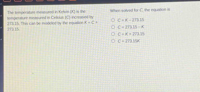 the temperature measured in kelvin (k) is the temperature measured in celsius (c) increased by 273.15. this can be modeled by the equation k = c + 273.15. when solved for c, the equation is\nc = k - 273.15\nc = 273.15 - k\nc = k + 273.15\nc = 273.15k