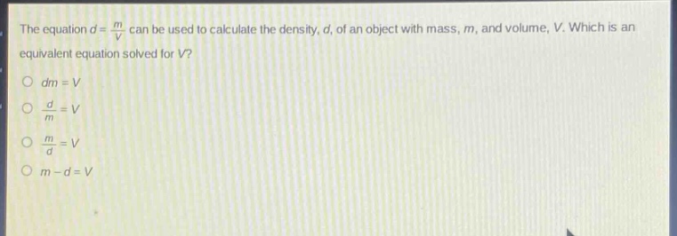 the equation $d = \\frac{m}{v}$ can be used to calculate the density, $d$, of an object with mass, $m$, and volume, $v$. which is an equivalent equation solved for $v$?\n$dm = v$\n$\\frac{d}{m}=v$\n$\\frac{m}{d}=v$\n$m - d = v$