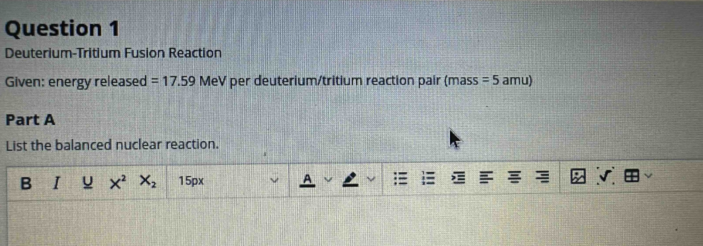 question 1\ndeuterium - tritium fusion reaction\ngiven: energy released = 17.59 mev per deuterium/tritium reaction pair (mass = 5 amu)\npart a\nlist the balanced nuclear reaction.