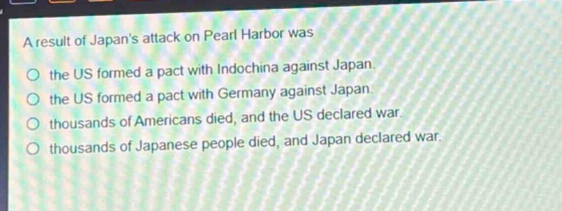 a result of japans attack on pearl harbor was\n○ the us formed a pact with indochina against japan.\n○ the us formed a pact with germany against japan.\n○ thousands of americans died, and the us declared war.\n○ thousands of japanese people died, and japan declared war.