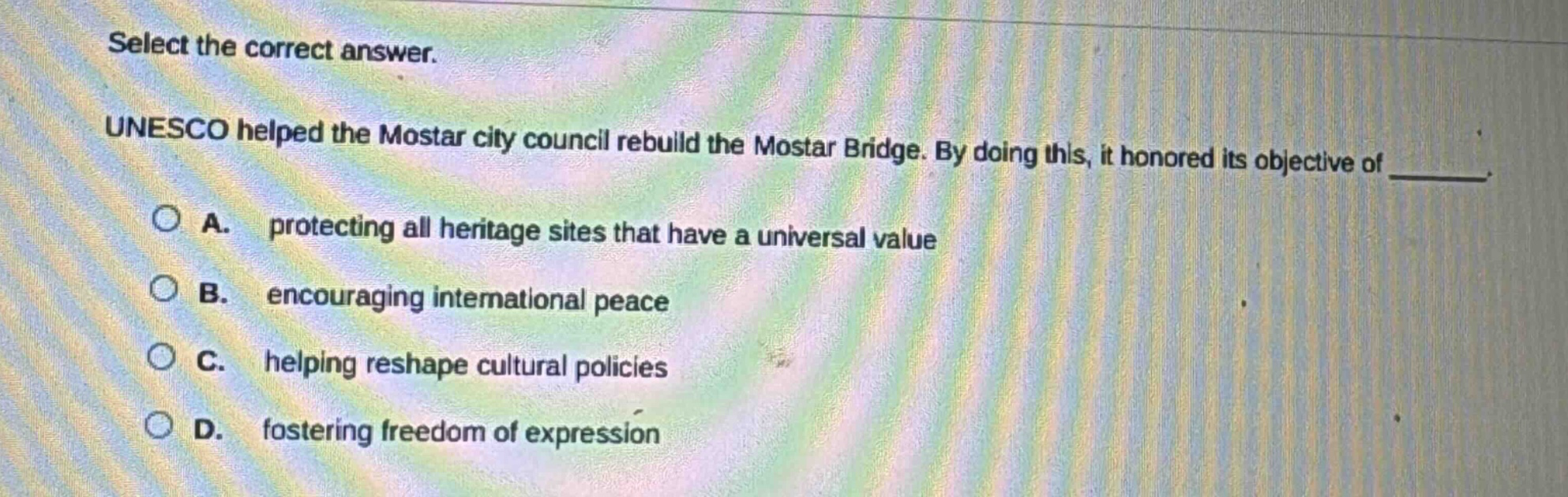 select the correct answer.\nunesco helped the mostar city council rebuild the mostar bridge. by doing this, it honored its objective of \n\na. protecting all heritage sites that have a universal value\n\nb. encouraging international peace\n\nc. helping reshape cultural policies\n\nd. fostering freedom of expression