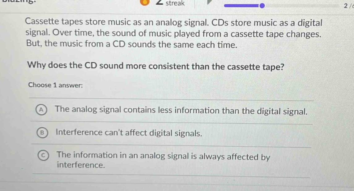 cassette tapes store music as an analog signal. cds store music as a digital signal. over time, the sound of music played from a cassette tape changes. but, the music from a cd sounds the same each time. why does the cd sound more consistent than the cassette tape? choose 1 answer: a the analog signal contains less information than the digital signal. b interference cant affect digital signals. c the information in an analog signal is always affected by interference.