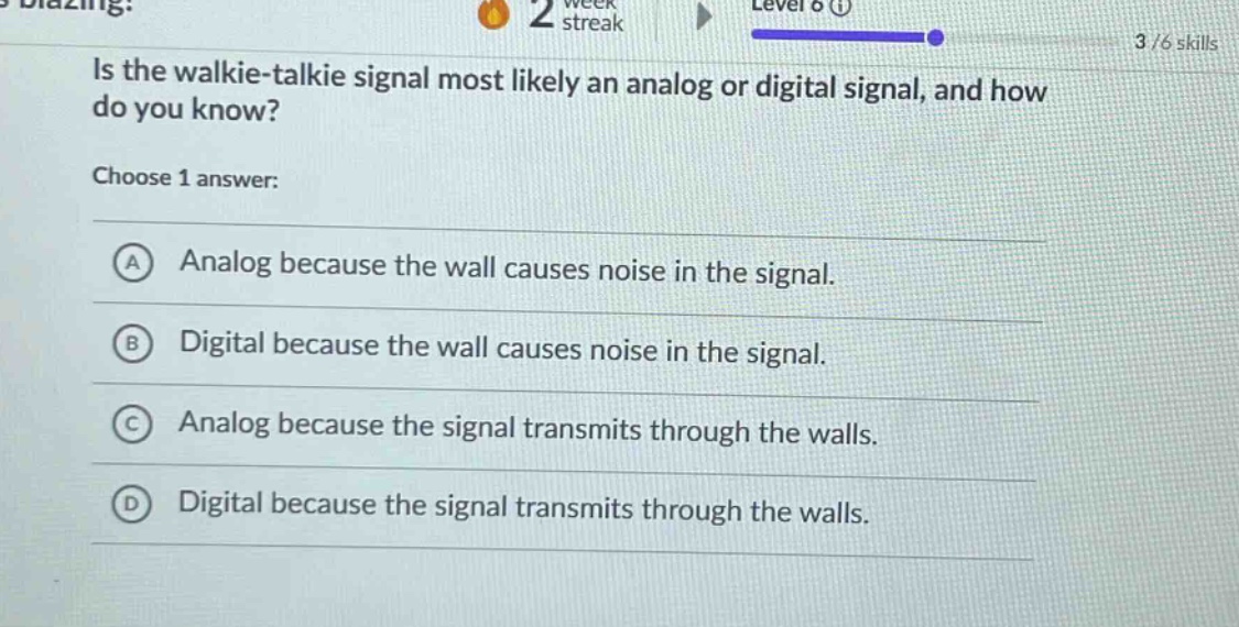 is the walkie - talkie signal most likely an analog or digital signal, and how do you know?\nchoose 1 answer:\na analog because the wall causes noise in the signal.\nb digital because the wall causes noise in the signal.\nc analog because the signal transmits through the walls.\nd digital because the signal transmits through the walls.