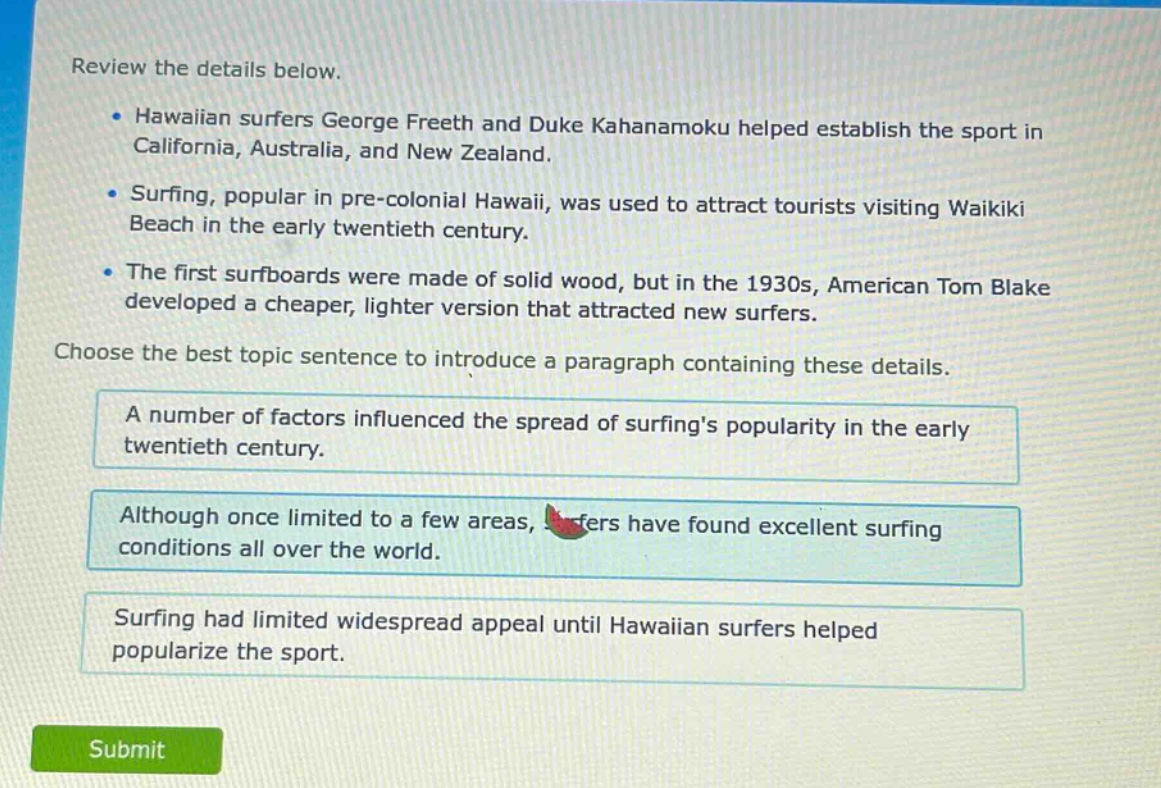 review the details below.\n- hawaiian surfers george freeth and duke kahanamoku helped establish the sport in california, australia, and new zealand.\n- surfing, popular in pre - colonial hawaii, was used to attract tourists visiting waikiki beach in the early twentieth century.\n- the first surfboards were made of solid wood, but in the 1930s, american tom blake developed a cheaper, lighter version that attracted new surfers.\nchoose the best topic sentence to introduce a paragraph containing these details.\na number of factors influenced the spread of surfings popularity in the early twentieth century.\nalthough once limited to a few areas, surfers have found excellent surfing conditions all over the world.\nsurfing had limited widespread appeal until hawaiian surfers helped popularize the sport.
