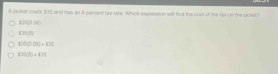 a jacket costs $35 and has an 8 percent tax rate. which expression will find the cost of the tax on the jacket?\n$35(0.08)\n$35(8)\n$35(0.08)+$35\n$35(8)+$35