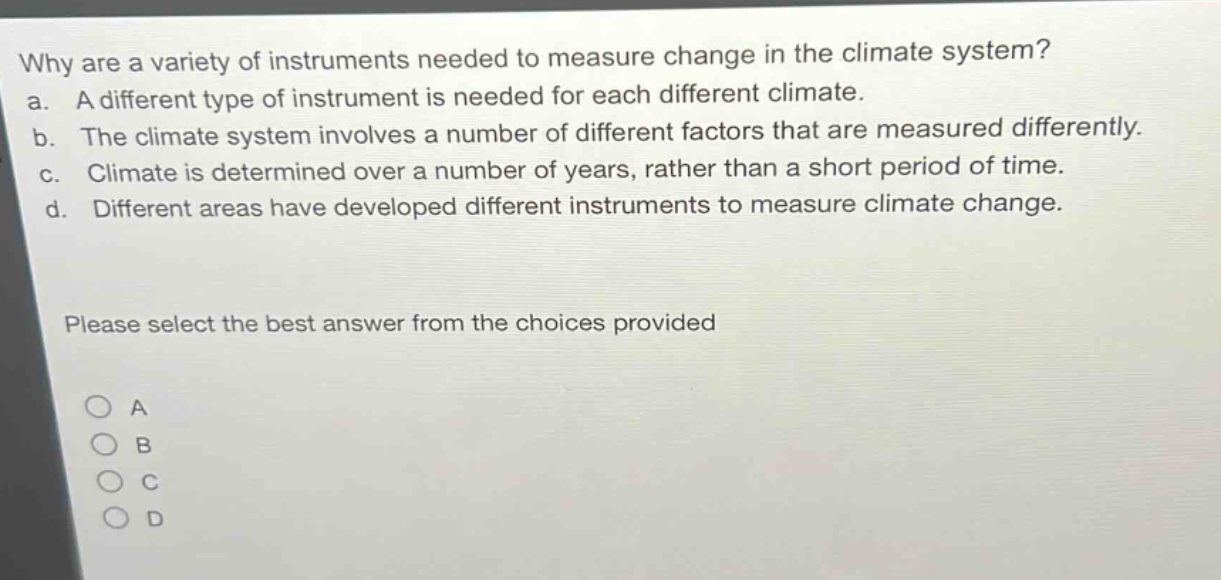 why are a variety of instruments needed to measure change in the climate system?\na. a different type of instrument is needed for each different climate.\nb. the climate system involves a number of different factors that are measured differently.\nc. climate is determined over a number of years, rather than a short period of time.\nd. different areas have developed different instruments to measure climate change.\nplease select the best answer from the choices provided\na\nb\nc\nd
