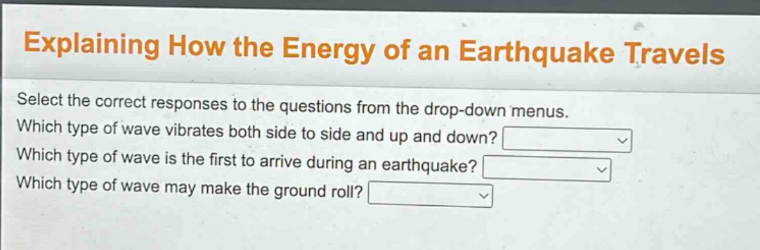 explaining how the energy of an earthquake travels\nselect the correct responses to the questions from the drop - down menus.\nwhich type of wave vibrates both side to side and up and down?\nwhich type of wave is the first to arrive during an earthquake?\nwhich type of wave may make the ground roll?