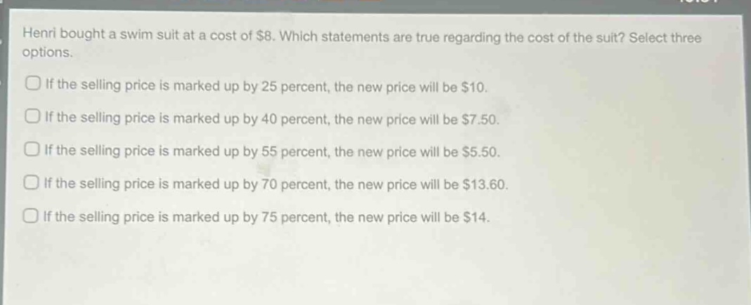 henri bought a swim suit at a cost of $8. which statements are true regarding the cost of the suit? select three options.\nif the selling price is marked up by 25 percent, the new price will be $10.\nif the selling price is marked up by 40 percent, the new price will be $7.50.\nif the selling price is marked up by 55 percent, the new price will be $5.50.\nif the selling price is marked up by 70 percent, the new price will be $13.60.\nif the selling price is marked up by 75 percent, the new price will be $14.
