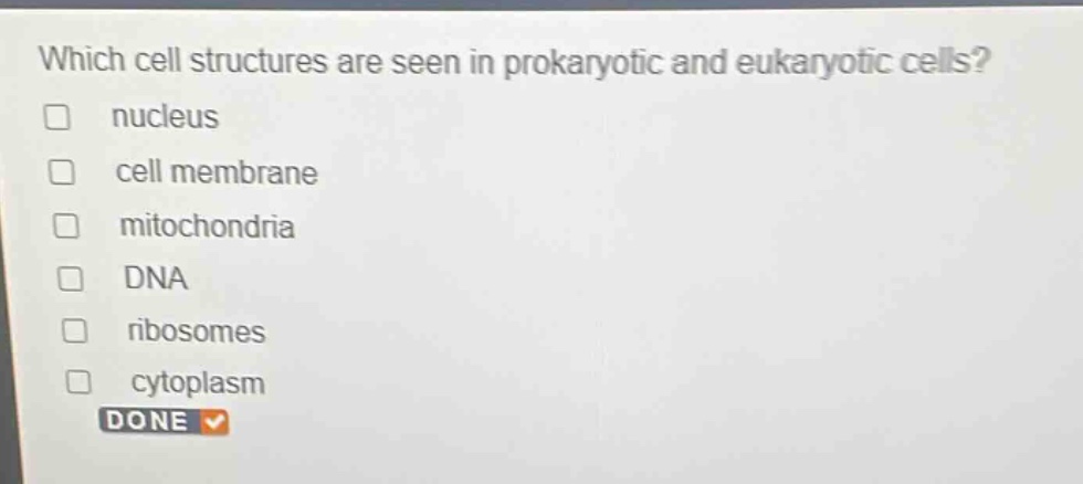 which cell structures are seen in prokaryotic and eukaryotic cells?\n□ nucleus\n□ cell membrane\n□ mitochondria\n□ dna\n□ ribosomes\n□ cytoplasm\ndone