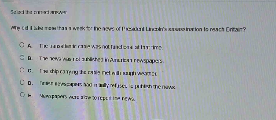 select the correct answer.\nwhy did it take more than a week for the news of president lincolns assassination to reach britain?\na. the transatlantic cable was not functional at that time.\nb. the news was not published in american newspapers.\nc. the ship carrying the cable met with rough weather.\nd. british newspapers had initially refused to publish the news.\ne. newspapers were slow to report the news.