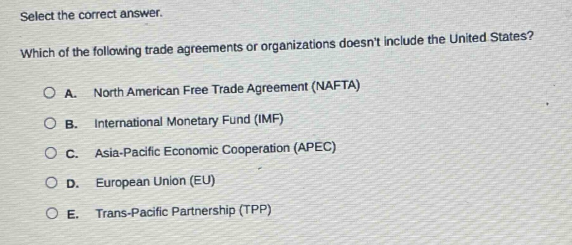 select the correct answer. which of the following trade agreements or organizations doesnt include the united states?\na. north american free trade agreement (nafta)\nb. international monetary fund (imf)\nc. asia - pacific economic cooperation (apec)\nd. european union (eu)\ne. trans - pacific partnership (tpp)