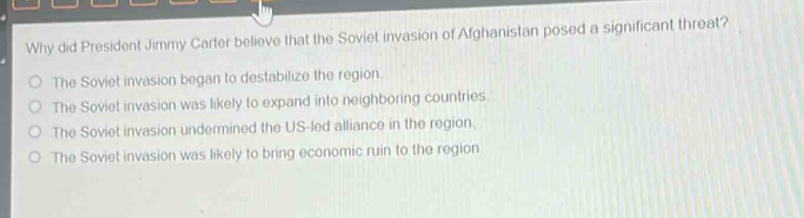 why did president jimmy carter believe that the soviet invasion of afghanistan posed a significant threat?\nthe soviet invasion began to destabilize the region.\nthe soviet invasion was likely to expand into neighboring countries.\nthe soviet invasion undermined the us - led alliance in the region.\nthe soviet invasion was likely to bring economic ruin to the region.