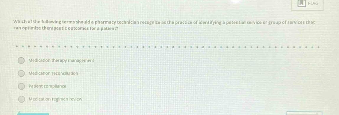 which of the following terms should a pharmacy technician recognize as the practice of identifying a potential service or group of services that can optimize therapeutic outcomes for a patient?\nmedication therapy management\nmedication reconciliation\npatient compliance\nmedication regimen review