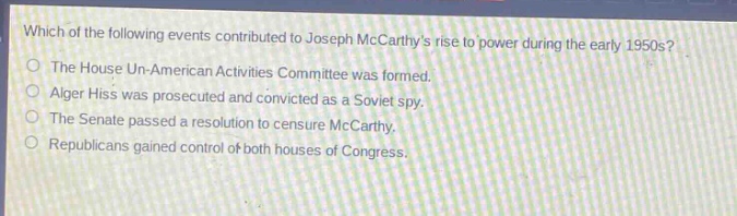 which of the following events contributed to joseph mccarthys rise to power during the early 1950s?\nthe house un - american activities committee was formed.\nalger hiss was prosecuted and convicted as a soviet spy.\nthe senate passed a resolution to censure mccarthy.\nrepublicans gained control of both houses of congress.