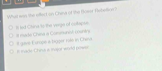 what was the effect on china of the boxer rebellion?\nit led china to the verge of collapse.\nit made china a communist country.\nit gave europe a bigger role in china.\nit made china a major world power.