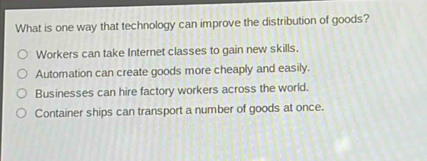 what is one way that technology can improve the distribution of goods?\nworkers can take internet classes to gain new skills.\nautomation can create goods more cheaply and easily.\nbusinesses can hire factory workers across the world.\ncontainer ships can transport a number of goods at once.