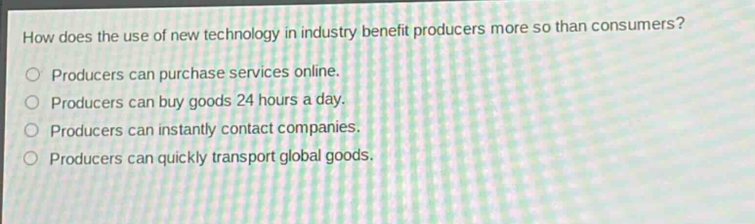 how does the use of new technology in industry benefit producers more so than consumers?\nproducers can purchase services online.\nproducers can buy goods 24 hours a day.\nproducers can instantly contact companies.\nproducers can quickly transport global goods.