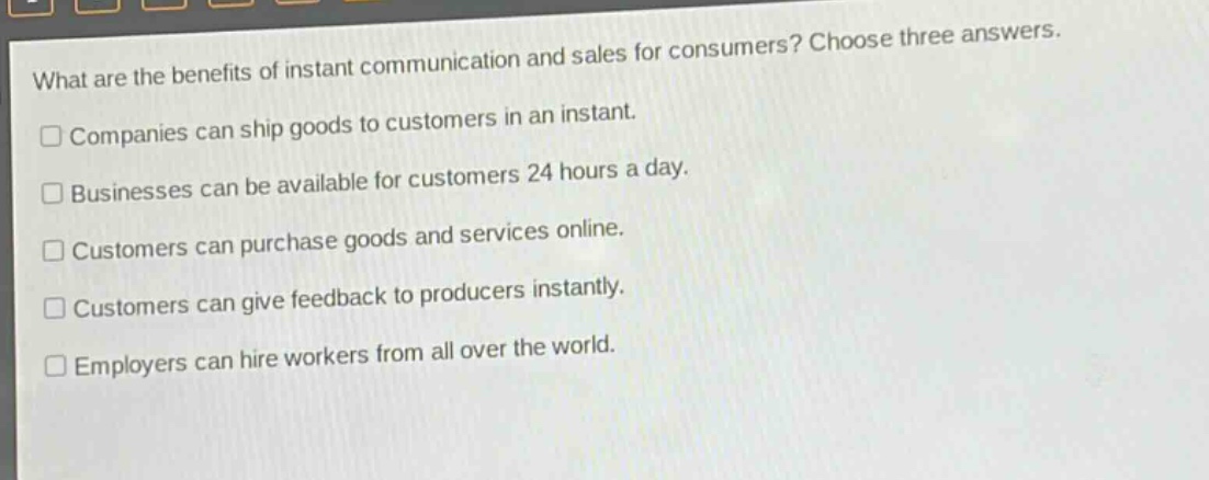 what are the benefits of instant communication and sales for consumers? choose three answers.\ncompanies can ship goods to customers in an instant.\nbusinesses can be available for customers 24 hours a day.\ncustomers can purchase goods and services online.\ncustomers can give feedback to producers instantly.\nemployers can hire workers from all over the world.