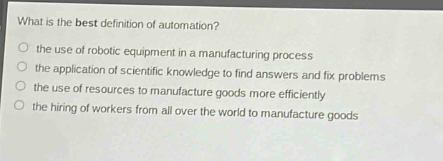 what is the best definition of automation?\n the use of robotic equipment in a manufacturing process\n the application of scientific knowledge to find answers and fix problems\n the use of resources to manufacture goods more efficiently\n the hiring of workers from all over the world to manufacture goods