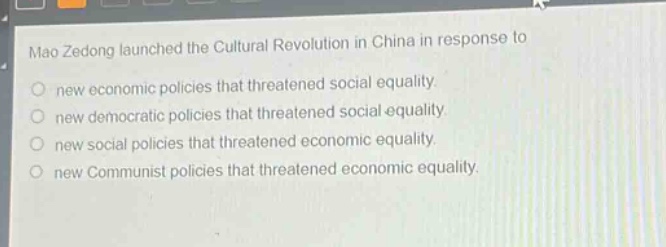 mao zedong launched the cultural revolution in china in response to\nnew economic policies that threatened social equality.\nnew democratic policies that threatened social equality.\nnew social policies that threatened economic equality.\nnew communist policies that threatened economic equality.