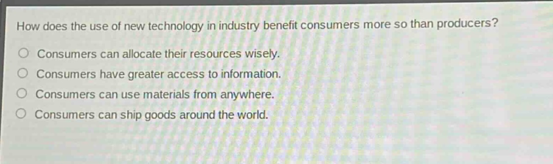 how does the use of new technology in industry benefit consumers more so than producers?\nconsumers can allocate their resources wisely.\nconsumers have greater access to information.\nconsumers can use materials from anywhere.\nconsumers can ship goods around the world.