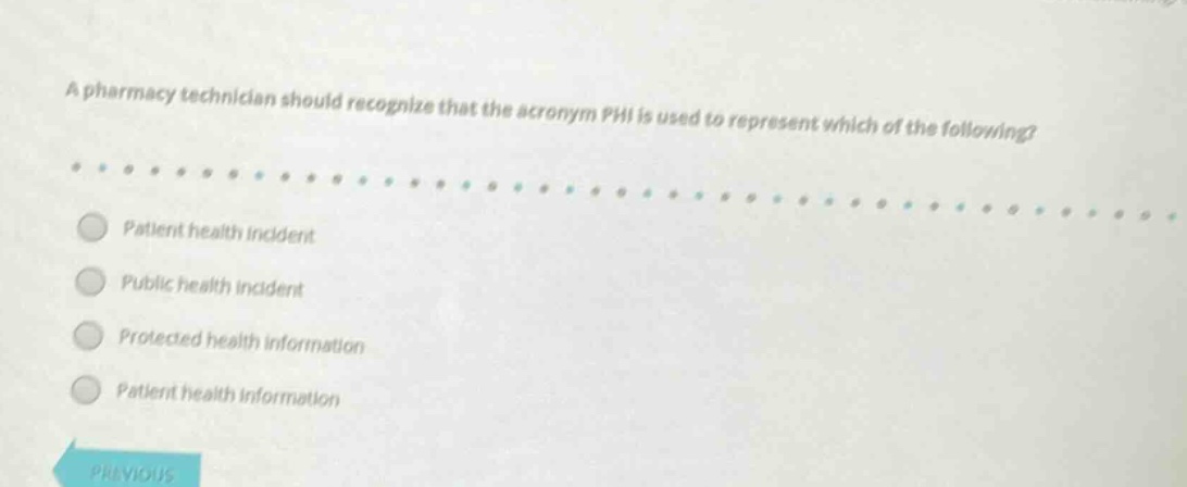 a pharmacy technician should recognize that the acronym phi is used to represent which of the following?\npatient health incident\npublic health incident\nprotected health information\npatient health information