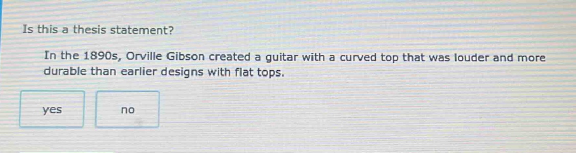 is this a thesis statement?\nin the 1890s, orville gibson created a guitar with a curved top that was louder and more durable than earlier designs with flat tops.\nyes\nno