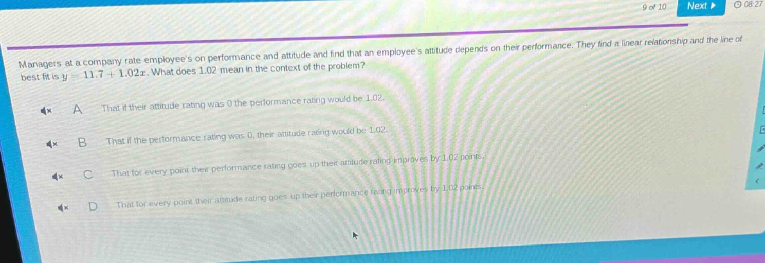 managers at a company rate employees on performance and attitude and find that an employees attitude depends on their performance. they find a linear relationship and the line of best fit is y = 11.7 + 1.02x. what does 1.02 mean in the context of the problem?\na that if their attitude rating was 0 the performance rating would be 1.02.\nb that if the performance rating was 0, their attitude rating would be 1.02.\nc that for every point their performance rating goes up their attitude rating improves by 1.02 points.\nd that for every point their attitude rating goes up their performance rating improves by 1.02 points.