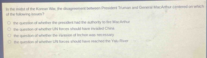 in the midst of the korean war, the disagreement between president truman and general macarthur centered on which of the following issues?\n- the question of whether the president had the authority to fire macarthur\n- the question of whether un forces should have invaded china\n- the question of whether the invasion of inchon was necessary\n- the question of whether un forces should have reached the yalu river