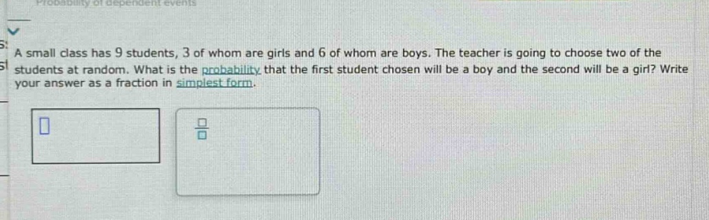 a small class has 9 students, 3 of whom are girls and 6 of whom are boys. the teacher is going to choose two of the students at random. what is the probability that the first student chosen will be a boy and the second will be a girl? write your answer as a fraction in simplest form.