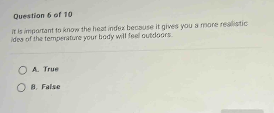 question 6 of 10\nit is important to know the heat index because it gives you a more realistic idea of the temperature your body will feel outdoors.\na. true\nb. false