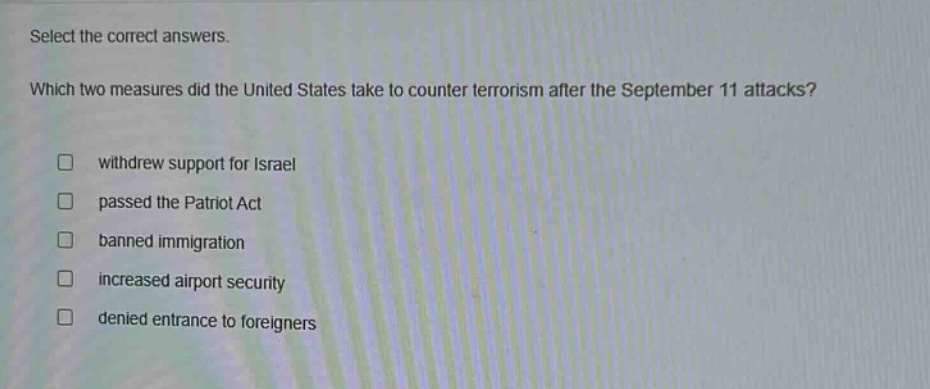 select the correct answers. which two measures did the united states take to counter terrorism after the september 11 attacks? \nwithdrew support for israel \npassed the patriot act \nbanned immigration \nincreased airport security \ndenied entrance to foreigners