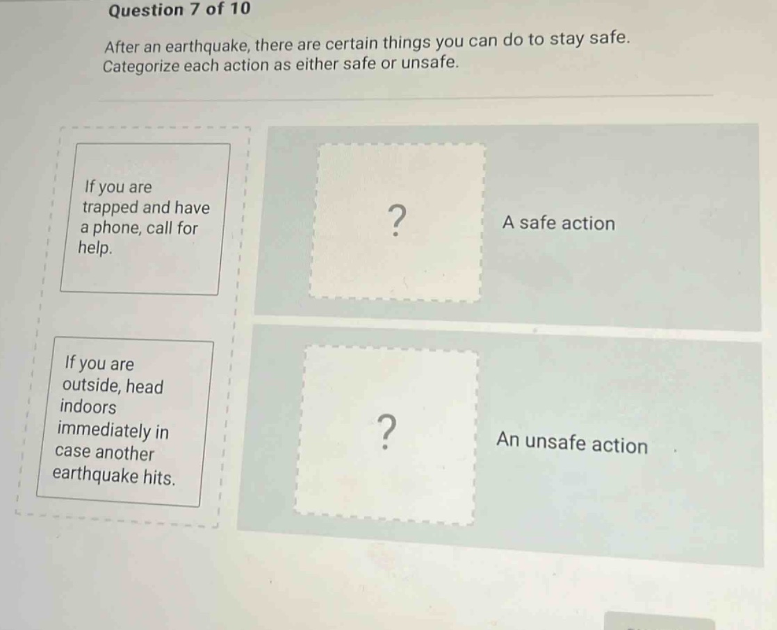 question 7 of 10\nafter an earthquake, there are certain things you can do to stay safe. categorize each action as either safe or unsafe.\nif you are trapped and have a phone, call for help.\nif you are outside, head indoors immediately in case another earthquake hits.