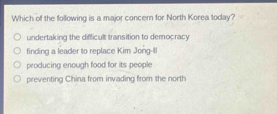 which of the following is a major concern for north korea today?\nundertaking the difficult transition to democracy\nfinding a leader to replace kim jong - il\nproducing enough food for its people\npreventing china from invading from the north