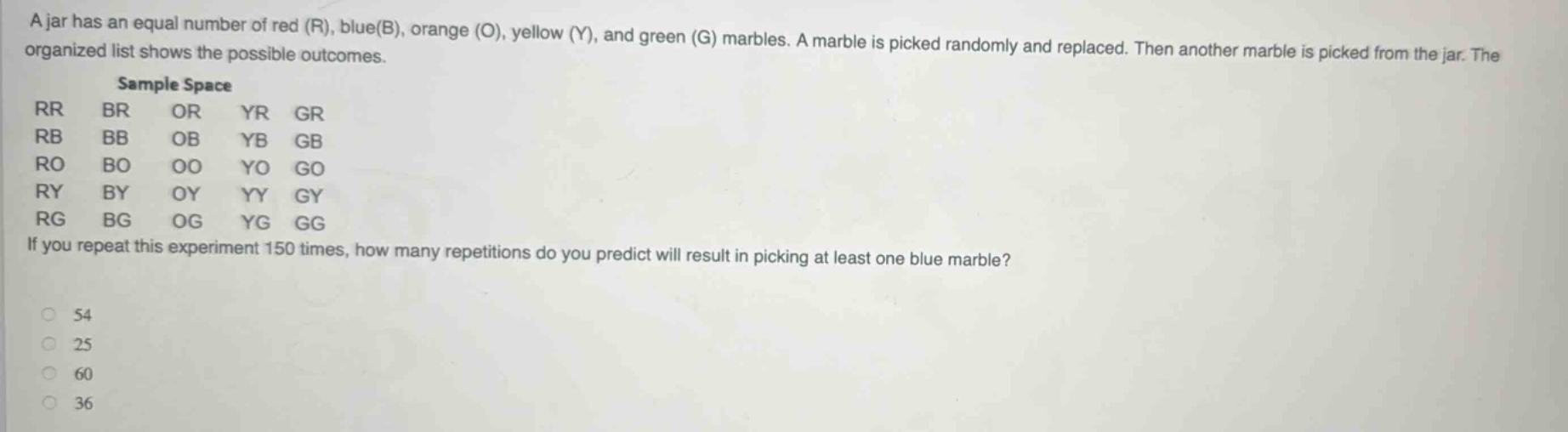 a jar has an equal number of red (r), blue(b), orange (o), yellow (y), and green (g) marbles. a marble is picked randomly and replaced. then another marble is picked from the jar. the organized list shows the possible outcomes. sample space rr br or yr gr rb bb ob yb gb ro bo oo yo go ry by oy yy gy rg bg og yg gg if you repeat this experiment 150 times, how many repetitions do you predict will result in picking at least one blue marble? 54 25 60 36