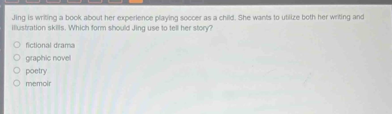 jing is writing a book about her experience playing soccer as a child. she wants to utilize both her writing and illustration skills. which form should jing use to tell her story?\nfictional drama\ngraphic novel\npoetry\nmemoir