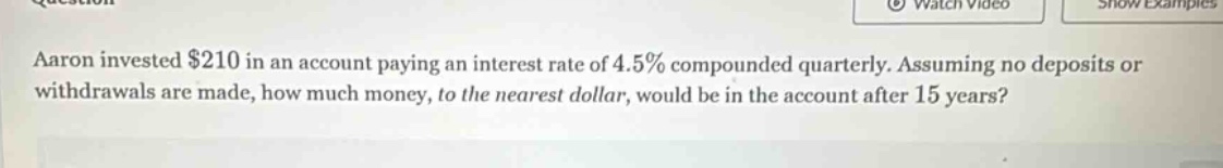 aaron invested $210 in an account paying an interest rate of 4.5% compounded quarterly. assuming no deposits or withdrawals are made, how much money, to the nearest dollar, would be in the account after 15 years?