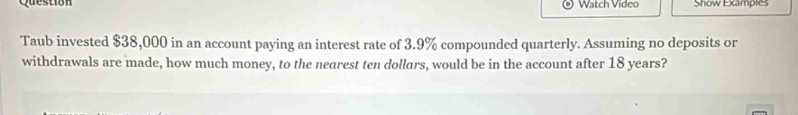 taub invested $38,000 in an account paying an interest rate of 3.9% compounded quarterly. assuming no deposits or withdrawals are made, how much money, to the nearest ten dollars, would be in the account after 18 years?