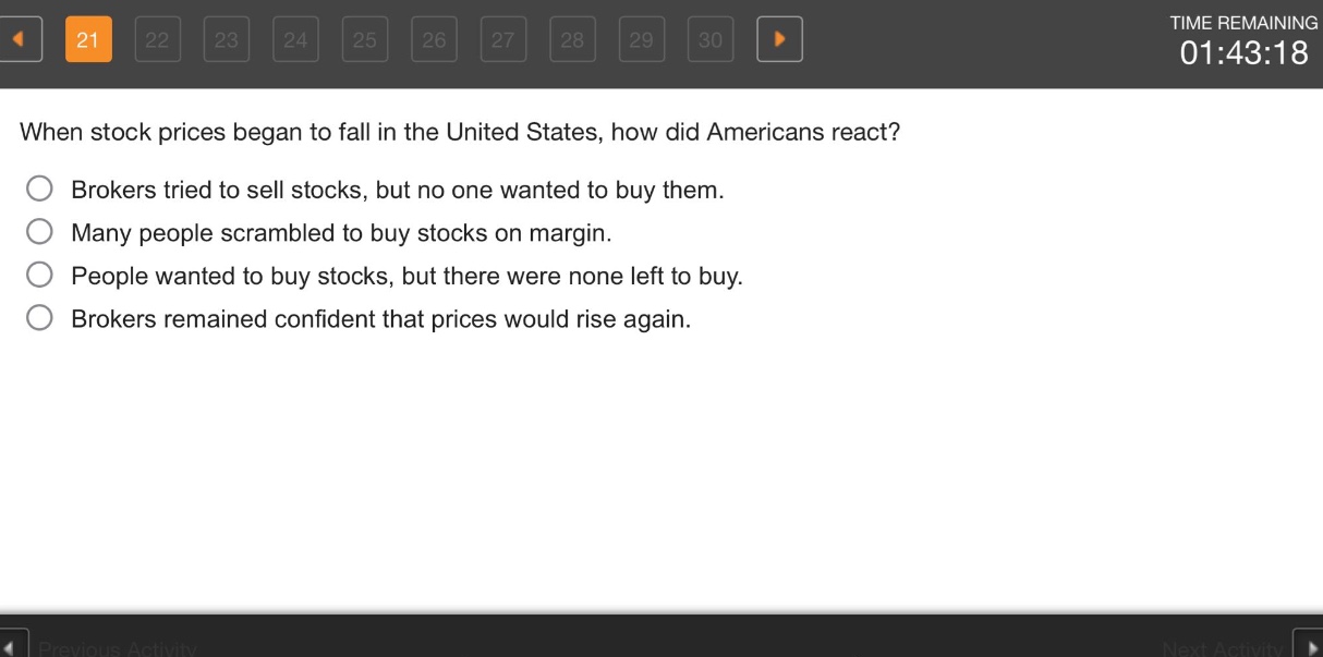 when stock prices began to fall in the united states, how did americans react?\nbrokers tried to sell stocks, but no one wanted to buy them.\nmany people scrambled to buy stocks on margin.\npeople wanted to buy stocks, but there were none left to buy.\nbrokers remained confident that prices would rise again.