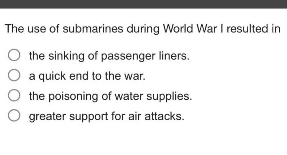 the use of submarines during world war i resulted in\nthe sinking of passenger liners.\na quick end to the war.\nthe poisoning of water supplies.\ngreater support for air attacks.