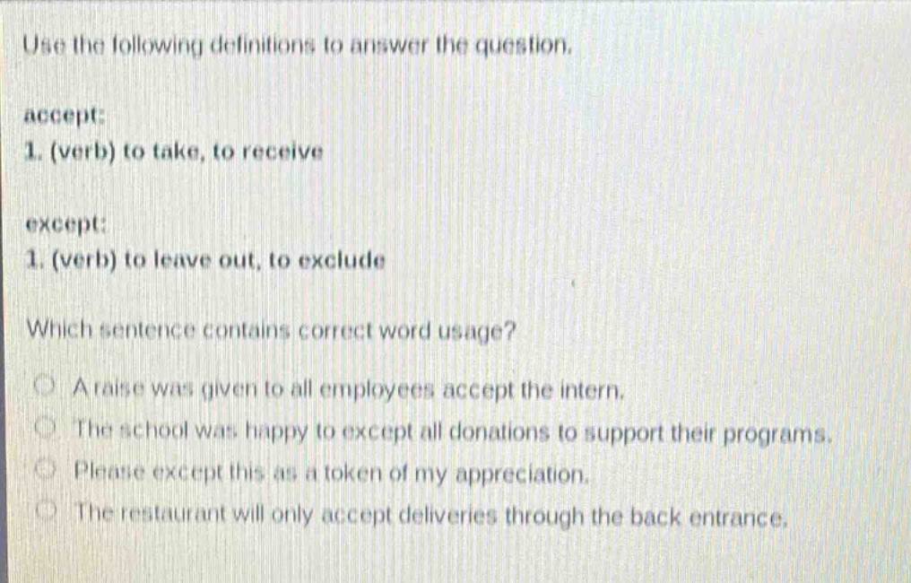 use the following definitions to answer the question.\naccept:\n1. (verb) to take, to receive\nexcept:\n1. (verb) to leave out, to exclude\nwhich sentence contains correct word usage?\na raise was given to all employees accept the intern.\nthe school was happy to except all donations to support their programs.\nplease except this as a token of my appreciation.\nthe restaurant will only accept deliveries through the back entrance.