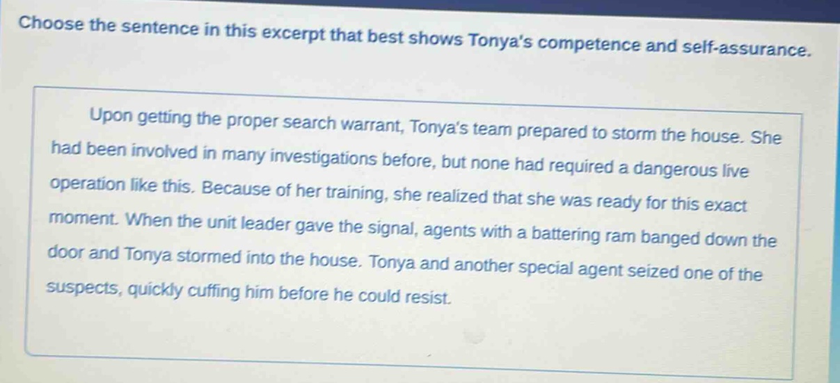 choose the sentence in this excerpt that best shows tonyas competence and self - assurance.\n\nupon getting the proper search warrant, tonyas team prepared to storm the house. she had been involved in many investigations before, but none had required a dangerous live operation like this. because of her training, she realized that she was ready for this exact moment. when the unit leader gave the signal, agents with a battering ram banged down the door and tonya stormed into the house. tonya and another special agent seized one of the suspects, quickly cuffing him before he could resist.