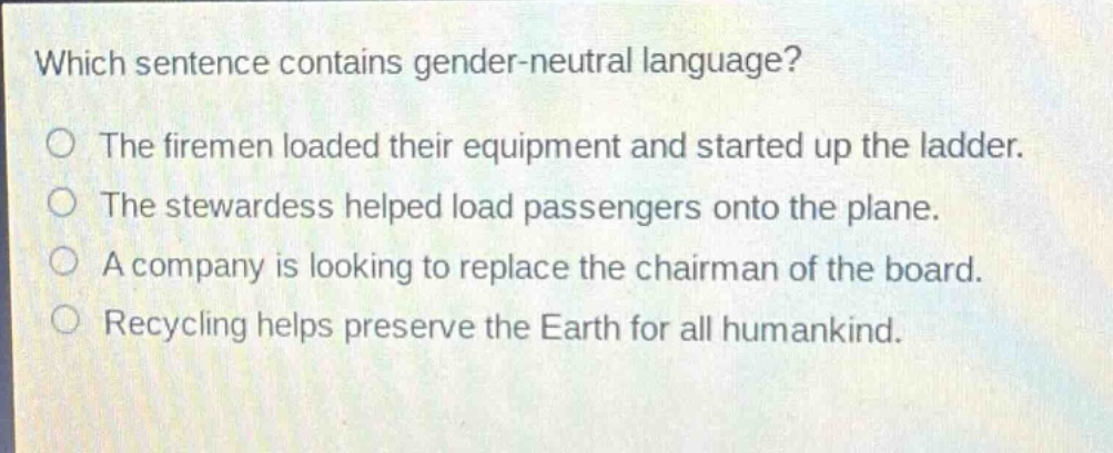 which sentence contains gender - neutral language?\nthe firemen loaded their equipment and started up the ladder.\nthe stewardess helped load passengers onto the plane.\na company is looking to replace the chairman of the board.\nrecycling helps preserve the earth for all humankind.