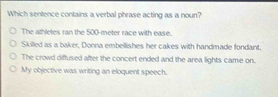 which sentence contains a verbal phrase acting as a noun?\nthe athletes ran the 500 - meter race with ease.\nskilled as a baker, donna embellishes her cakes with handmade fondant.\nthe crowd diffused after the concert ended and the area lights came on.\nmy objective was writing an eloquent speech.