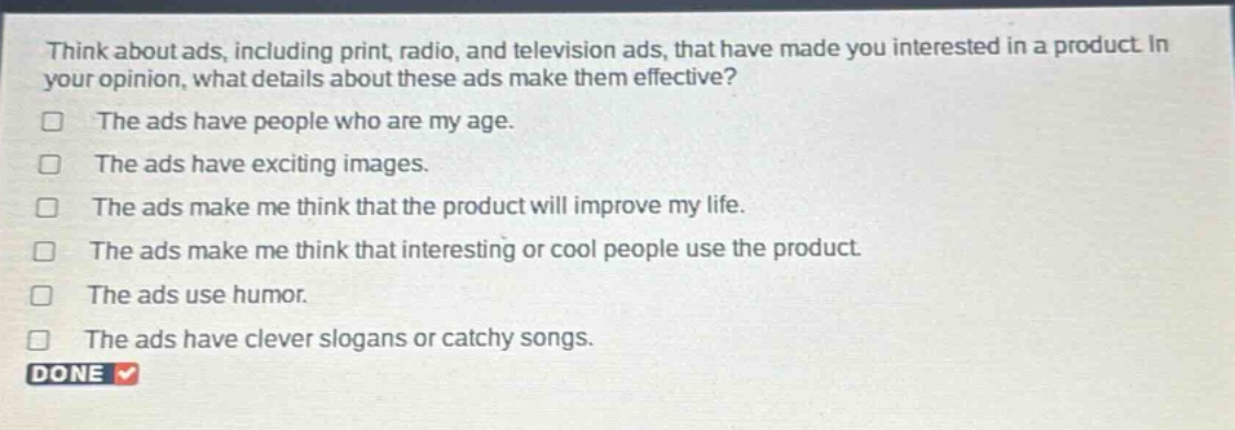 think about ads, including print, radio, and television ads, that have made you interested in a product. in your opinion, what details about these ads make them effective?\nthe ads have people who are my age.\nthe ads have exciting images.\nthe ads make me think that the product will improve my life.\nthe ads make me think that interesting or cool people use the product.\nthe ads use humor.\nthe ads have clever slogans or catchy songs.\ndone