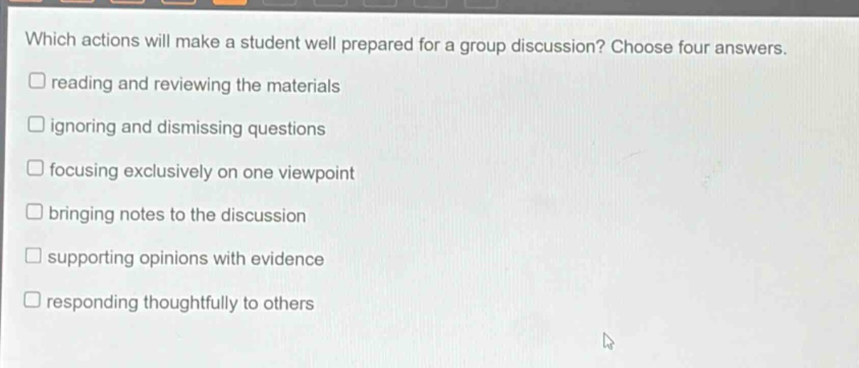 which actions will make a student well prepared for a group discussion? choose four answers.\n□ reading and reviewing the materials\n□ ignoring and dismissing questions\n□ focusing exclusively on one viewpoint\n□ bringing notes to the discussion\n□ supporting opinions with evidence\n□ responding thoughtfully to others