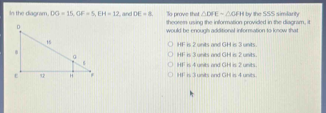 in the diagram, dg = 15, gf = 5, eh = 12, and de = 8. to prove that △dfe ~ △gfh by the sss similarity theorem using the information provided in the diagram, it would be enough additional information to know that\n○ hf is 2 units and gh is 3 units.\n○ hf is 3 units and gh is 2 units.\n○ hf is 4 units and gh is 2 units.\n○ hf is 3 units and gh is 4 units.