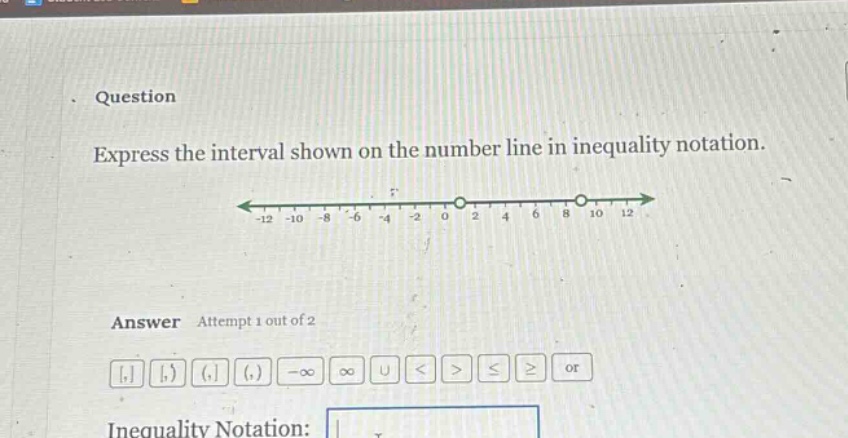 question\nexpress the interval shown on the number line in inequality notation.\nanswer attempt 1 out of 2\ninequality notation: