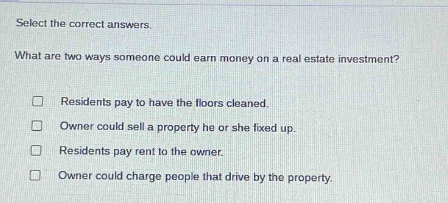 select the correct answers. what are two ways someone could earn money on a real - estate investment? residents pay to have the floors cleaned. owner could sell a property he or she fixed up. residents pay rent to the owner. owner could charge people that drive by the property.