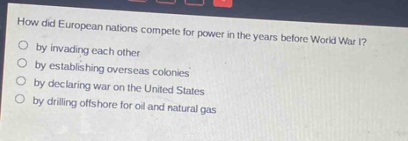 how did european nations compete for power in the years before world war i?\nby invading each other\nby establishing overseas colonies\nby declaring war on the united states\nby drilling offshore for oil and natural gas